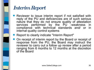 Interim Report Reviewer to issue interim report if not satisfied with reply of the PU and deficiencies are of such serious nature that they do not ensure quality of attestation services performed by the PU -weakness in compliance with technical standards and/ or in internal quality control systems  Report to clearly indicate "Interim Report" On receipt of interim report by the Board or receipt of response from the PU, the Board may instruct the reviewer to carry out a follow up review after a period ranging from 6 months to 12 months at the discretion of the Board 