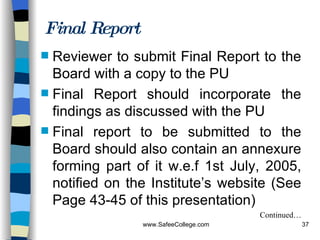 Final Report Reviewer to submit Final Report to the Board with a copy to the PU Final Report should incorporate the findings as discussed with the PU Final report to be submitted to the Board should also contain an annexure forming part of it w.e.f 1st July, 2005, notified on the Institute’s website (See Page 43-45 of this presentation) Continued… 