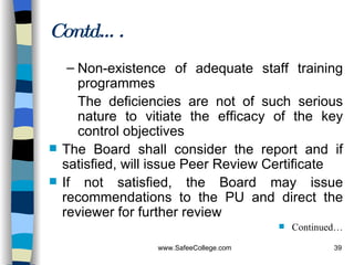 Non-existence of adequate staff training programmes The deficiencies are not of such serious nature to vitiate the efficacy of the key control objectives The Board shall consider the report and if satisfied, will issue Peer Review Certificate If not satisfied, the Board may issue recommendations to the PU and direct the reviewer for further review Continued… Contd…. 