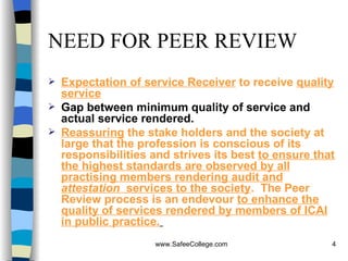 NEED FOR PEER REVIEW Expectation of service Receiver  to receive  quality service Gap between minimum quality of service and actual service rendered. Reassuring  the stake holders and the society at large that the profession is conscious of its responsibilities and strives its best  to ensure that the highest standards are observed by all practising members rendering audit and  attestation   services to the society .  The Peer Review process is an endevour  to enhance the quality of services rendered by members of ICAI in public practice.   