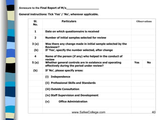 Annexure to the  Final Report of M/s___________________   General instructions: Tick ‘Yes’ / ‘No’, wherever applicable.   Sl. No. Particulars Observations 1 Date on which questionnaire is received   2 Number of initial samples selected for review   3 (a) Was there any change made in initial sample selected by the Reviewer?   (b) If ‘Yes’, specify the number selected, after change   4 Name of the person (if any) who helped in the conduct of review   5 (a) Whether general controls are in existence and operating effectively during the period under review? Yes No (b) If ‘No’, please specify areas:     (i)  Independence     (ii)  Professional Skills and Standards     (iii) Outside Consultation     (iv) Staff Supervision and Development     (v)                Office Administration           