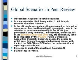 Global Scenario  in Peer Review Independent Regulator in certain countries In some countries disciplinary action if deficiency in services of Auditor is found. In the US, public accountancy firms are required to enrol in an approved Practice Monitoring Programme in order to be admitted to or retain membership in the AICPA (the professional body in the US).  Furthermore, under Sec 104 of the  Sarbanes-Oxley Act, 2002  they are additionally liable to be inspected by the  PCAOB  (Public Companies Accounting Oversight Board), to assess the degree to which each firm and its associated persons comply with the Act, the PCAOB and SEC rules, the professional and reporting standards, etc.  Existence in Most of the developed Countries-50 Started 1930 in France. 