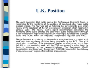 U.K. Position The Audit Inspection Unit (AIU), part of the Professional Oversight Board, is responsible for the monitoring of the audits of all listed and other major public interest entities. The AIU was set up following the Government’s post-Enron review of the regulation of the UK accountancy profession which reported in January 2003. The review team’s report recommended enhancing the monitoring of the audits of listed and other major public interest entities through a new independent inspection unit (the AIU) reporting to a professional oversight board (the POB) within an integrated independent regulator (the FRC).  The professional accountancy bodies continue to register firms to conduct audit work with their regulatory activities being overseen by the POB. The audit registration committees of the accountancy bodies receive formal reports from the AIU on our monitoring work, with the POB overseeing the action taken by them in response to our recommendations. The Companies (Audit, Investigations and Community Enterprises) Act 2004 implemented the statutory changes necessary to give effect to these arrangements. 
