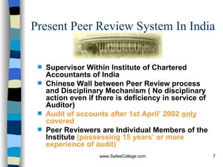 Present Peer Review System In India Supervisor Within Institute of Chartered Accountants of India Chinese Wall between Peer Review process and Disciplinary Mechanism ( No disciplinary action even if there is deficiency in service of Auditor) Audit of accounts after 1st April’ 2002  only  covered Peer Reviewers are Individual Members of the Institute  (possessing 15 years’ or more experience of audit) 