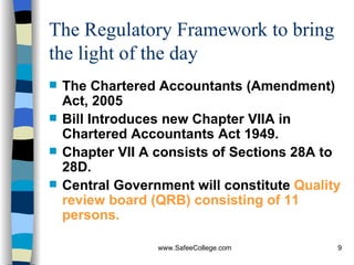The Regulatory Framework to bring the light of the day The Chartered Accountants (Amendment)  Act, 2005 Bill Introduces new Chapter VIIA in Chartered Accountants Act 1949. Chapter VII A consists of Sections 28A to 28D. Central Government will constitute  Quality review board (QRB) consisting of 11 persons. 