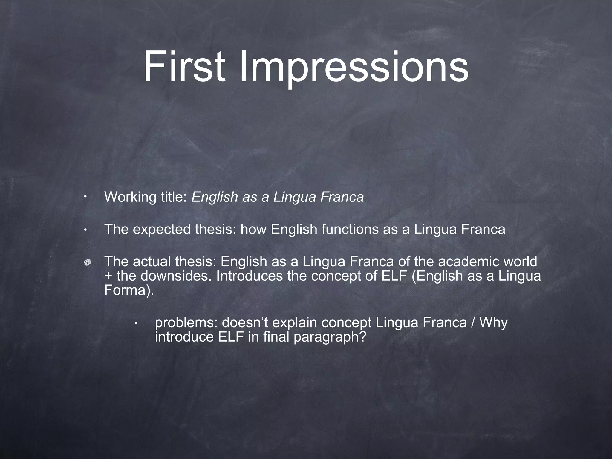 First Impressions Working title:  English as a Lingua Franca The expected thesis: how English functions as a Lingua Franca The actual thesis: English as a Lingua Franca of the academic world + the downsides. Introduces the concept of ELF (English as a Lingua Forma).  problems: doesn’t explain concept Lingua Franca / Why introduce ELF in final paragraph? 
