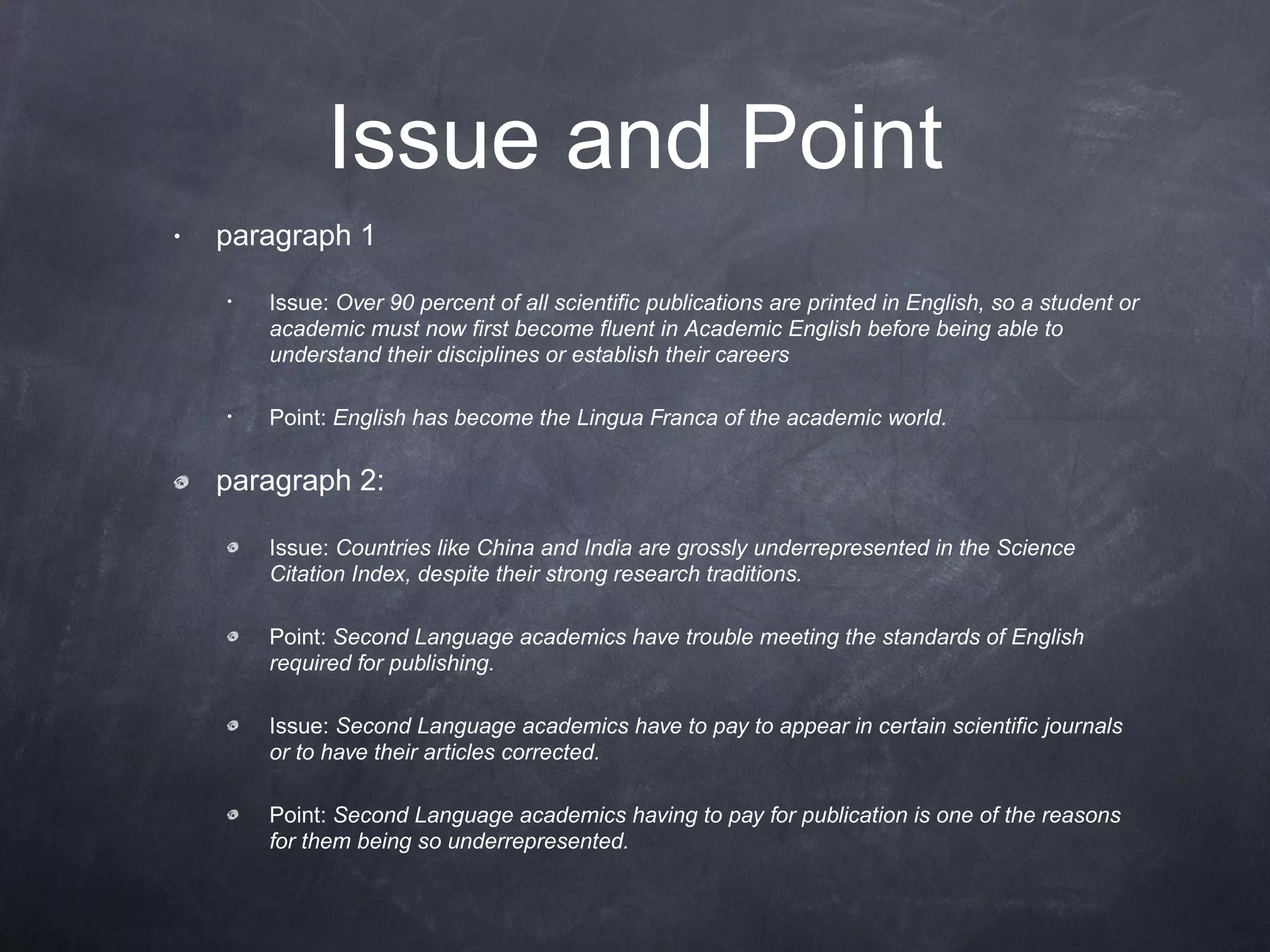 Issue and Point paragraph 1 Issue:  Over 90 percent of all scientific publications are printed in English, so a student or academic must now first become fluent in Academic English before being able to understand their disciplines or establish their careers Point:  English has become the Lingua Franca of the academic world. paragraph 2: Issue:  Countries like China and India are grossly underrepresented in the Science Citation Index, despite their strong research traditions. Point:  Second Language academics have trouble meeting the standards of English required for publishing. Issue:  Second Language academics have to pay to appear in certain scientific journals or to have their articles corrected. Point:  Second Language academics having to pay for publication is one of the reasons for them being so underrepresented.   