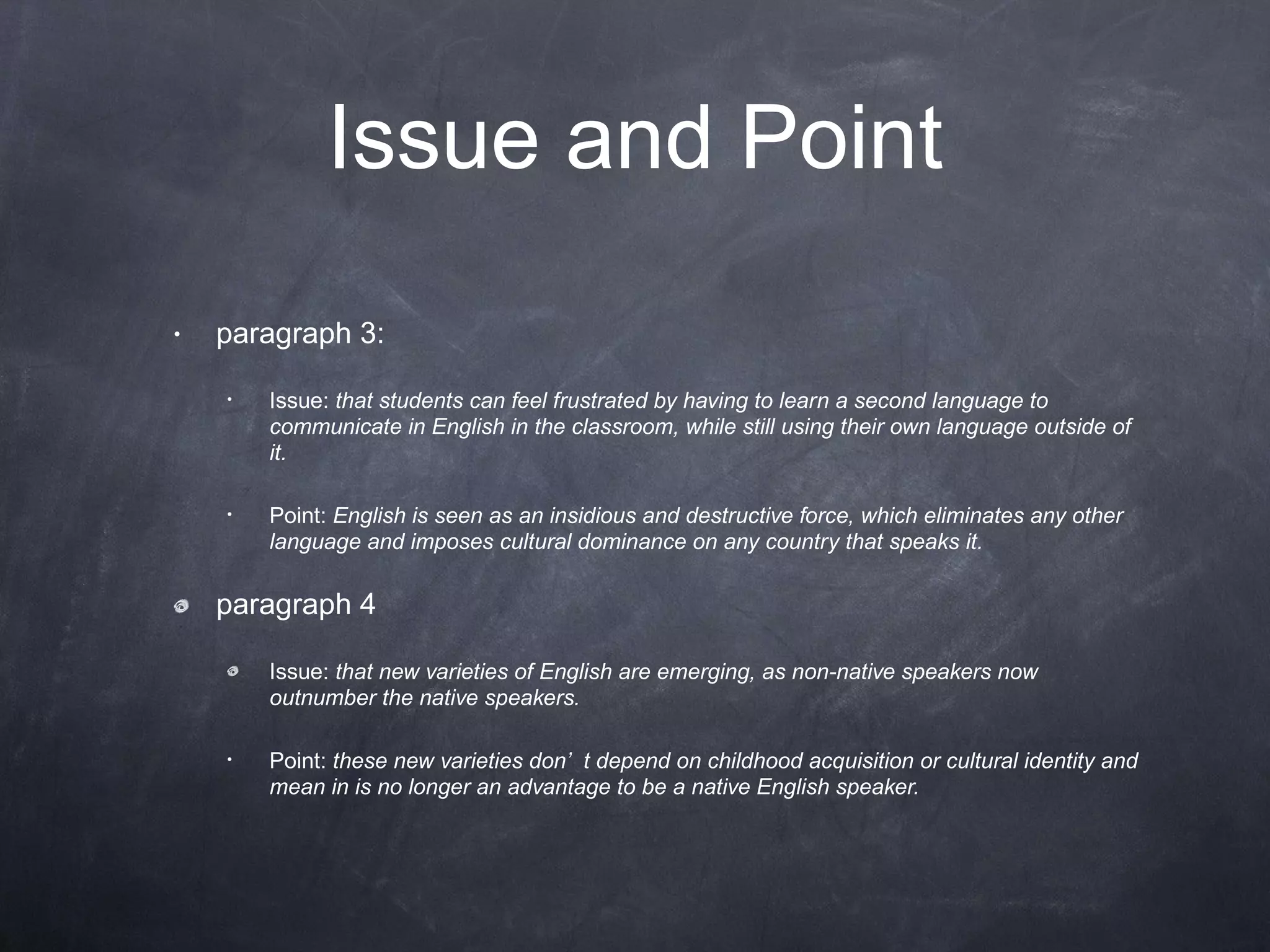 Issue and Point paragraph 3: Issue:  that students can feel frustrated by having to learn a second language to communicate in English in the classroom, while still using their own language outside of it. Point:  English is seen as an insidious and destructive force, which eliminates any other language and imposes cultural dominance on any country that speaks it. paragraph 4 Issue:  that new varieties of English are emerging, as non-native speakers now outnumber the native speakers. Point:  these new varieties don’t depend on childhood acquisition or cultural identity and mean in is no longer an advantage to be a native English speaker. 