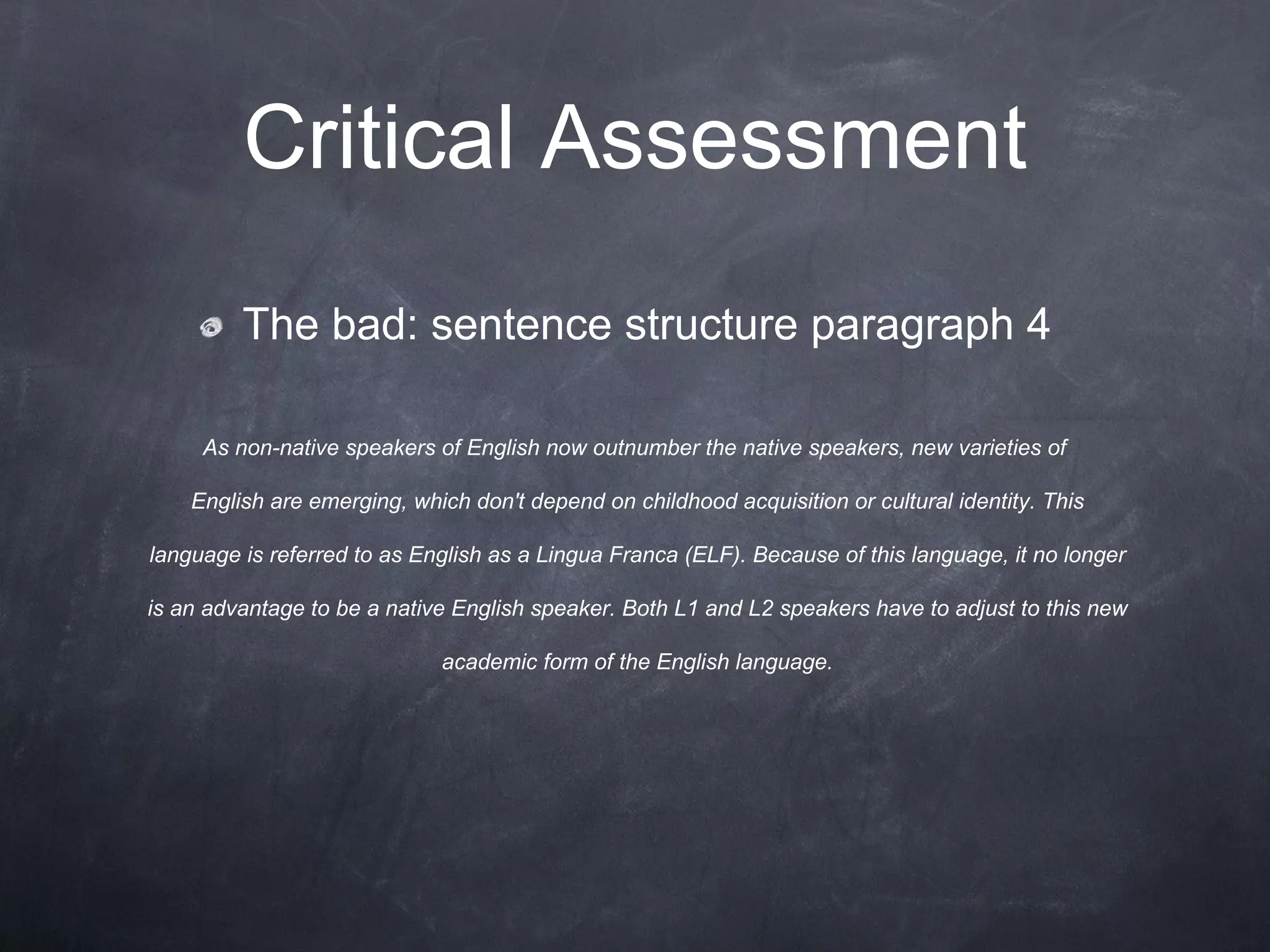 Critical Assessment The bad: sentence structure paragraph 4 As non-native speakers of English now outnumber the native speakers, new varieties of English are emerging, which don't depend on childhood acquisition or cultural identity. This language is referred to as English as a Lingua Franca (ELF). Because of this language, it no longer is an advantage to be a native English speaker. Both L1 and L2 speakers have to adjust to this new academic form of the English language. 