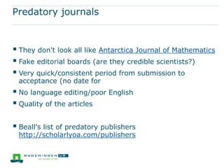 Forms of peer review
 Editorial peer review: The editors themselves judge weather a submission
is accepted for publication
 Single-blind review: the identities of those who have submitted the
proposal or draft publication are revealed to the reviewers, but not vice versa
 Double-blind review: the identities of the reviewers and those whose
submission is being reviewed are hidden from each other.
 Open peer review: this term is used to cover at least three different kinds of
arrangement with increasing levels of transparency (eg. HESS):
● the identities of reviewers and submitters are revealed to each other
● the signed reviews themselves are passed in full to the applicants, and
● authors’ draft publications are made available on websites and reviews
and comments are invited from anyone who wishes to do so.
 