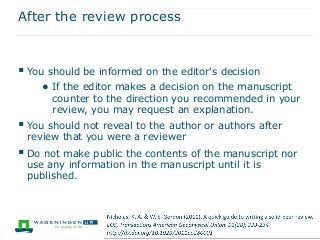 After the review process
 You should be informed on the editor's decision
● If the editor makes a decision on the manuscript
counter to the direction you recommended in your
review, you may request an explanation.
 You should not reveal to the author or authors after
review that you were a reviewer
 Do not make public the contents of the manuscript nor
use any information in the manuscript until it is
published.
 