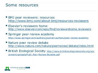 Some resources
 BMJ peer reviewers: resources
http://www.bmj.com/about-bmj/resources-reviewers
 Elsevier's reviewers home
http://www.elsevier.com/wps/find/reviewershome.reviewers
 Springer peer review academy
http://www.springer.com/authors/journal+authors/peer-review-academy
 Nature peer review debate
http://www.nature.com/nature/peerreview/debate/index.html
 British Ecological Society http://www.britishecologicalsociety.org/wp-
content/uploads/Publ_Peer-Review-Booklet.pdf
 