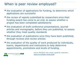 What is peer review?
Peer review is both a set of mechanisms and a
principle at the heart of the system for evaluating and
assuring the quality of research before and after it is
funded or published. It involves subjecting research
proposals and draft presentations, papers and other
publications to critical evaluation by independent
experts (peers). The reviewers are usually appointed
by the funding body or the editors
of a journal or other formal channel for
communication to which the work has been
submitted.
Source: RIN (2011). Peer review: a guide for researchers.
www.rin.ac.uk/peer-review-guide.
 