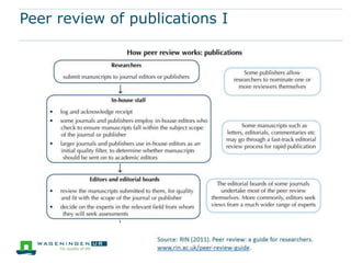 When is peer review employed?
 the evaluation of applications for funding, to determine which
applications are successful
 the review of reports submitted by researchers once their
funding award has come to an end, to assess whether a
project has been completed satisfactorily
 the evaluation of draft conference presentations, journal
articles and monographs, before they are published, to assess
whether they meet quality standards
 the evaluation of publications once they have been published,
through reviews and review articles
 the evaluation of the quality of work produced by individuals,
teams, departments and institutions to help determine
appointments, promotions and levels of funding.
 