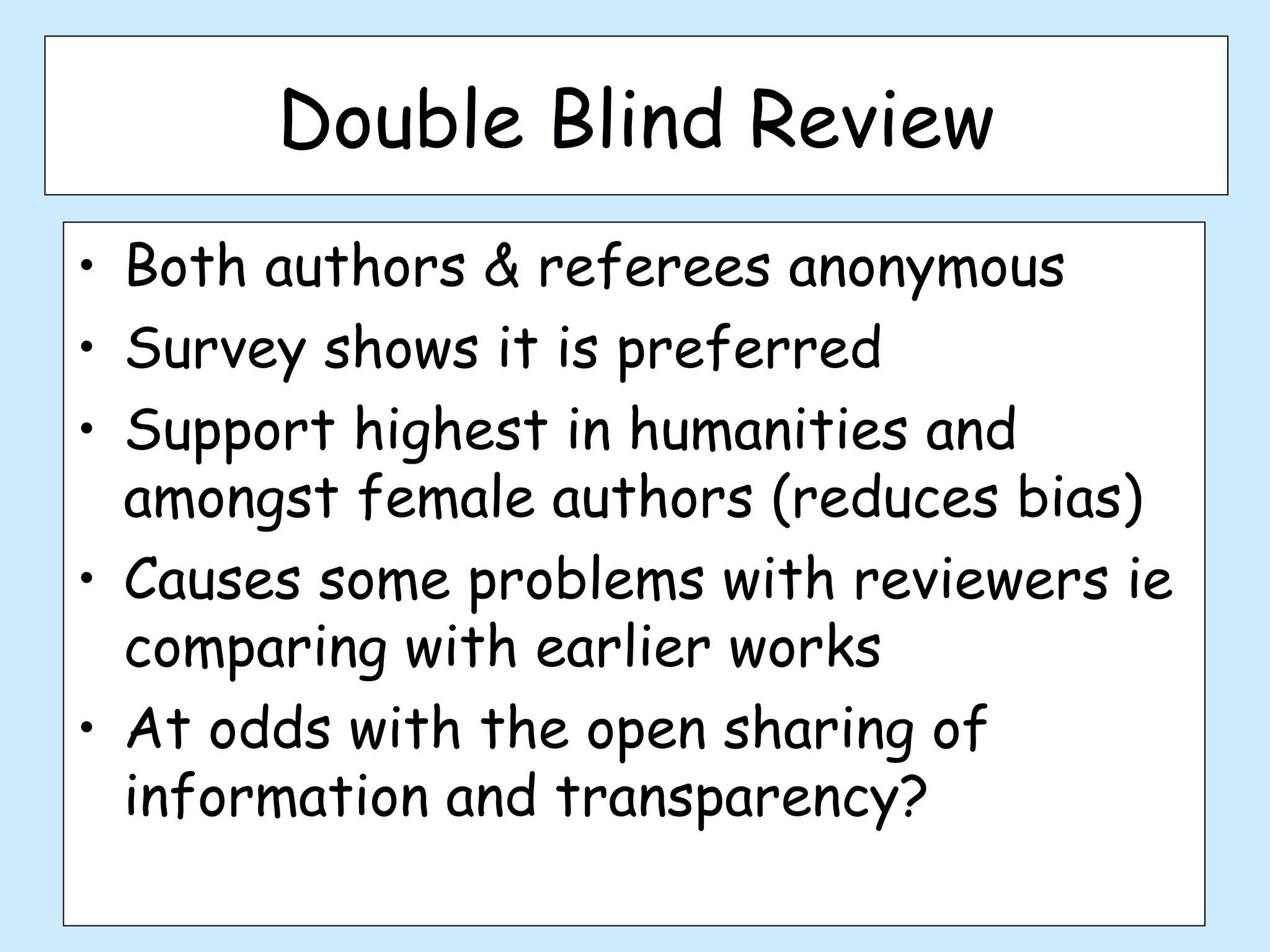 Double Blind Review
• Both authors & referees anonymous
• Survey shows it is preferred
• Support highest in humanities and
  amongst female authors (reduces bias)
• Causes some problems with reviewers ie
  comparing with earlier works
• At odds with the open sharing of
  information and transparency?
 