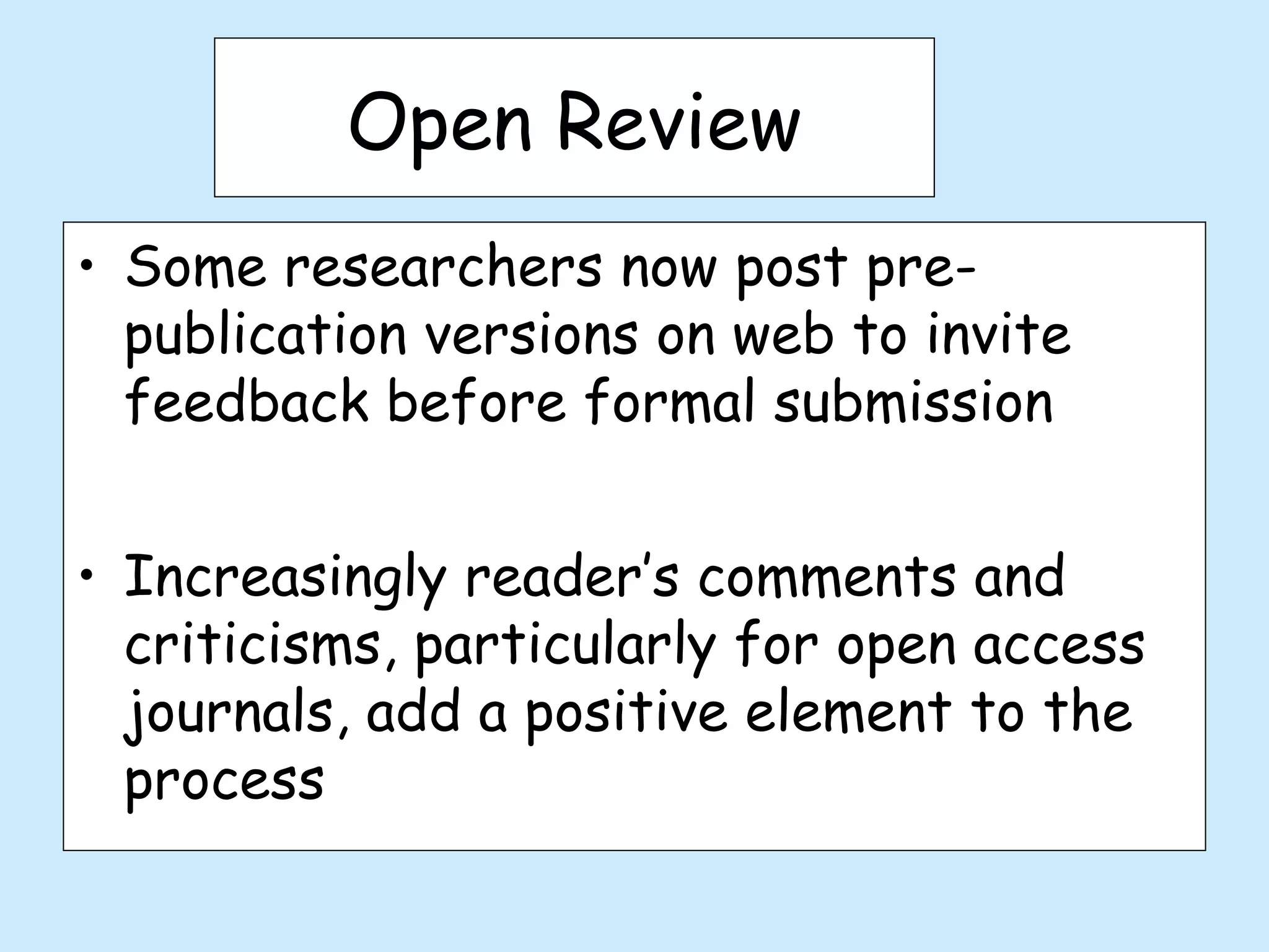 Open Review
• Some researchers now post pre-
  publication versions on web to invite
  feedback before formal submission


• Increasingly reader’s comments and
  criticisms, particularly for open access
  journals, add a positive element to the
  process
 