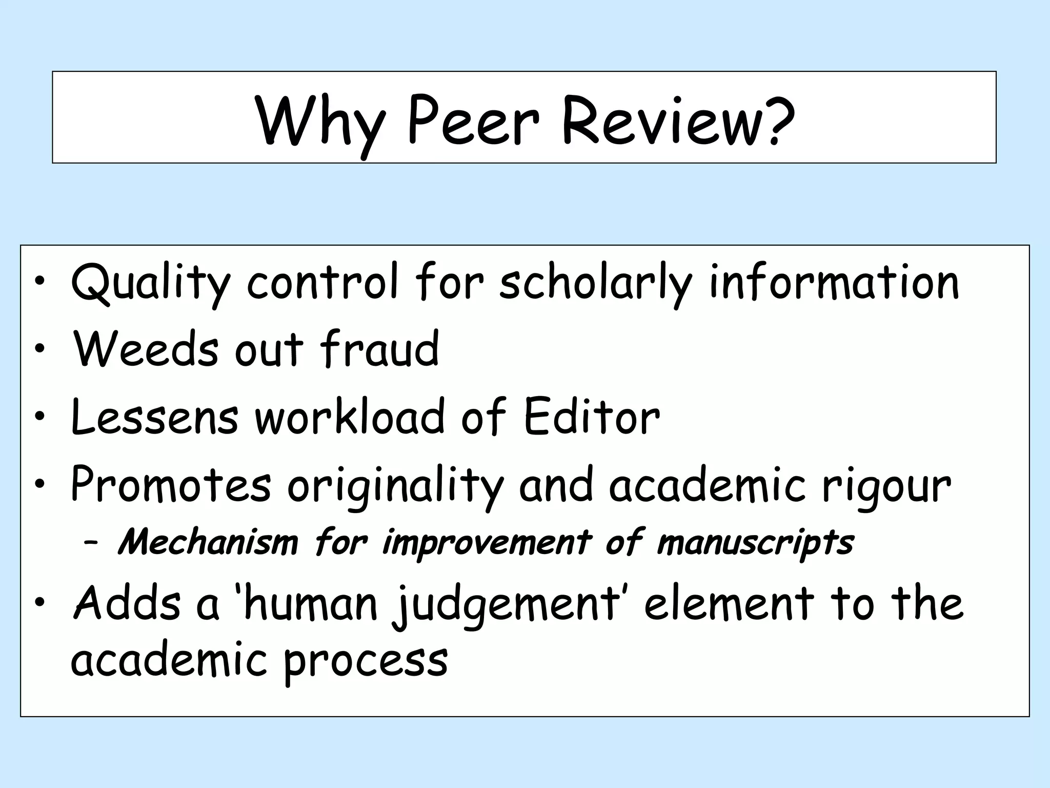 Why Peer Review?

•   Quality control for scholarly information
•   Weeds out fraud
•   Lessens workload of Editor
•   Promotes originality and academic rigour
    – Mechanism for improvement of manuscripts
• Adds a ‘human judgement’ element to the
  academic process
 