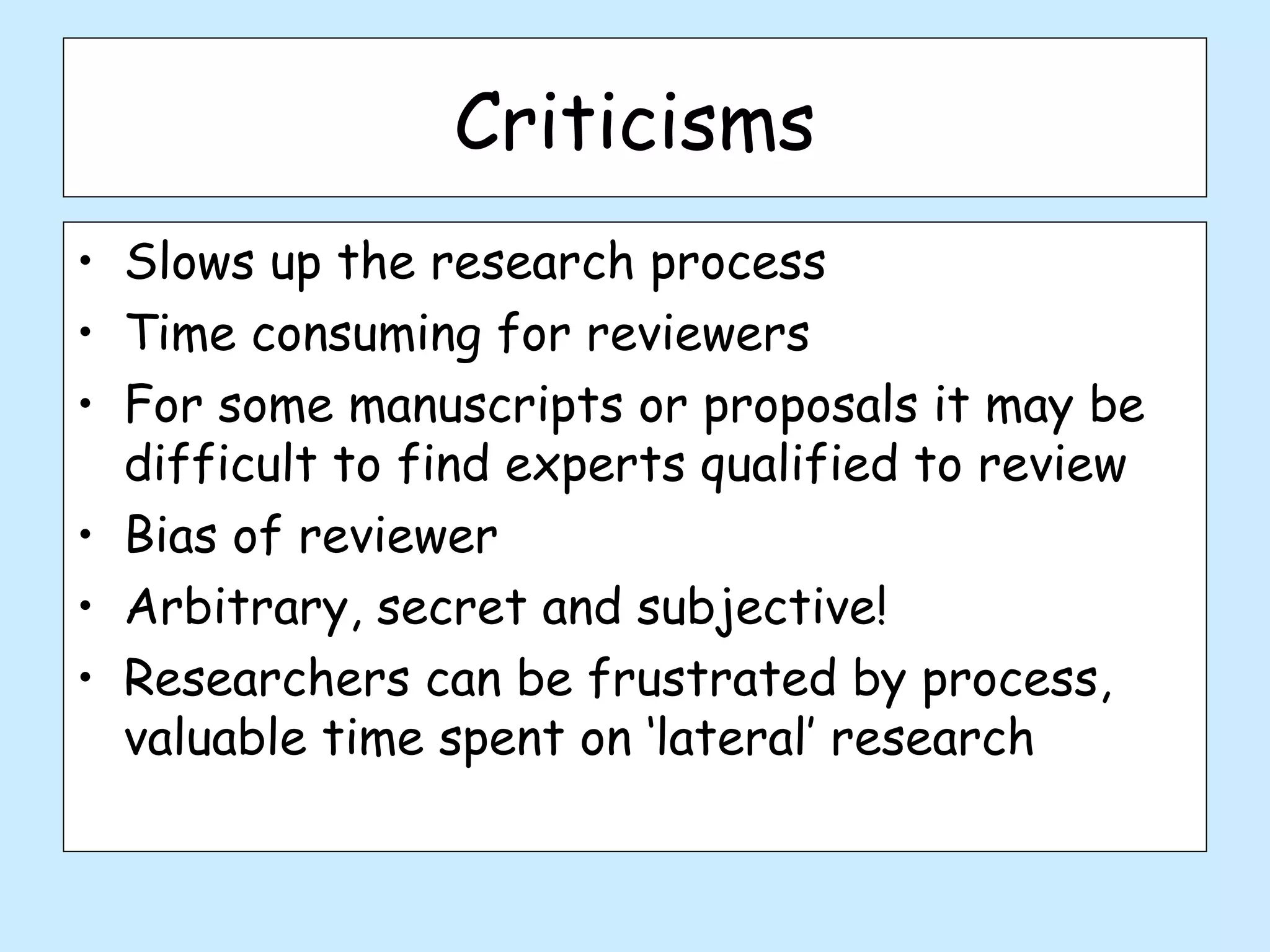 Criticisms
• Slows up the research process
• Time consuming for reviewers
• For some manuscripts or proposals it may be
  difficult to find experts qualified to review
• Bias of reviewer
• Arbitrary, secret and subjective!
• Researchers can be frustrated by process,
  valuable time spent on ‘lateral’ research
 