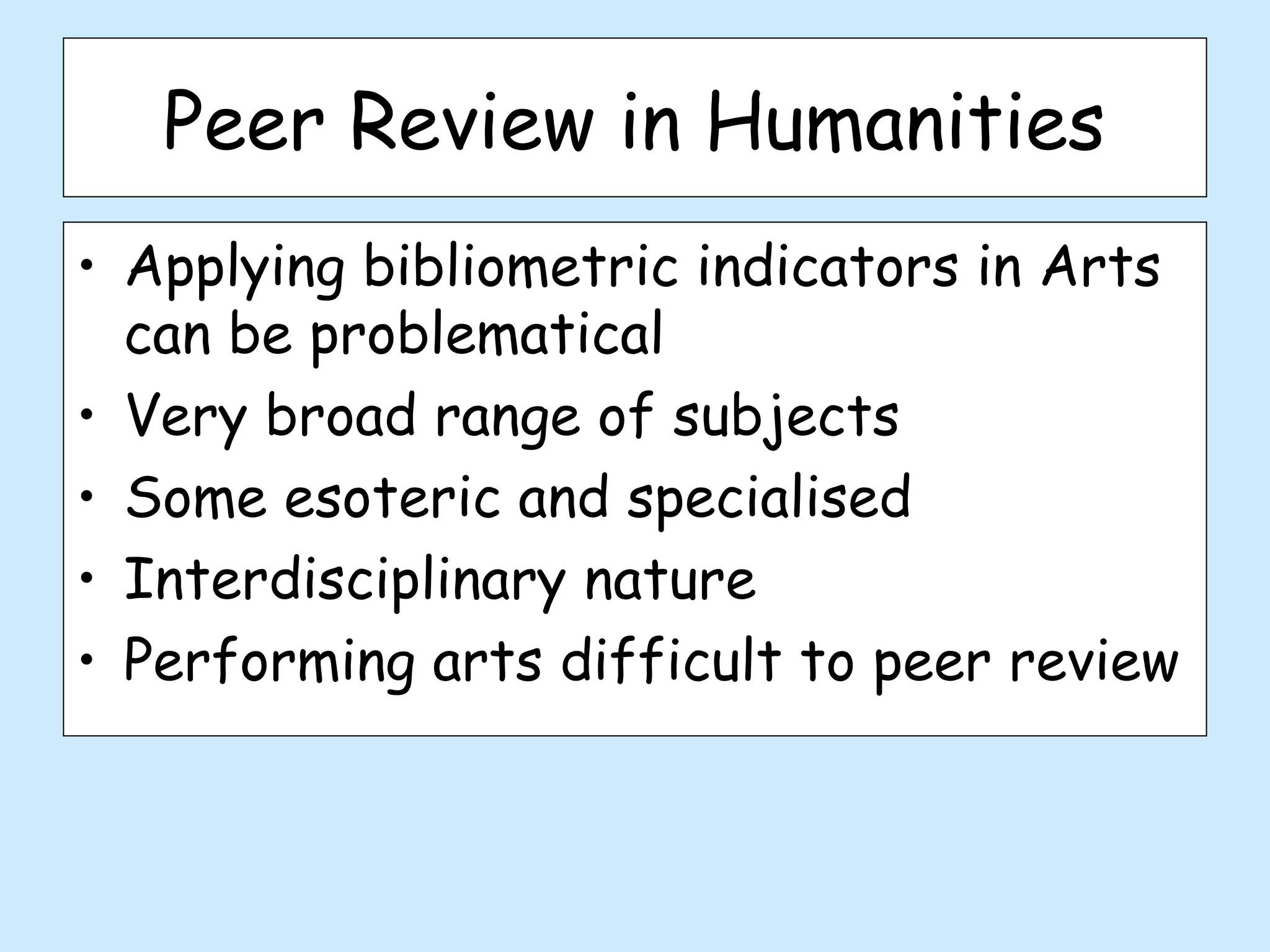 Peer Review in Humanities
• Applying bibliometric indicators in Arts
  can be problematical
• Very broad range of subjects
• Some esoteric and specialised
• Interdisciplinary nature
• Performing arts difficult to peer review
 