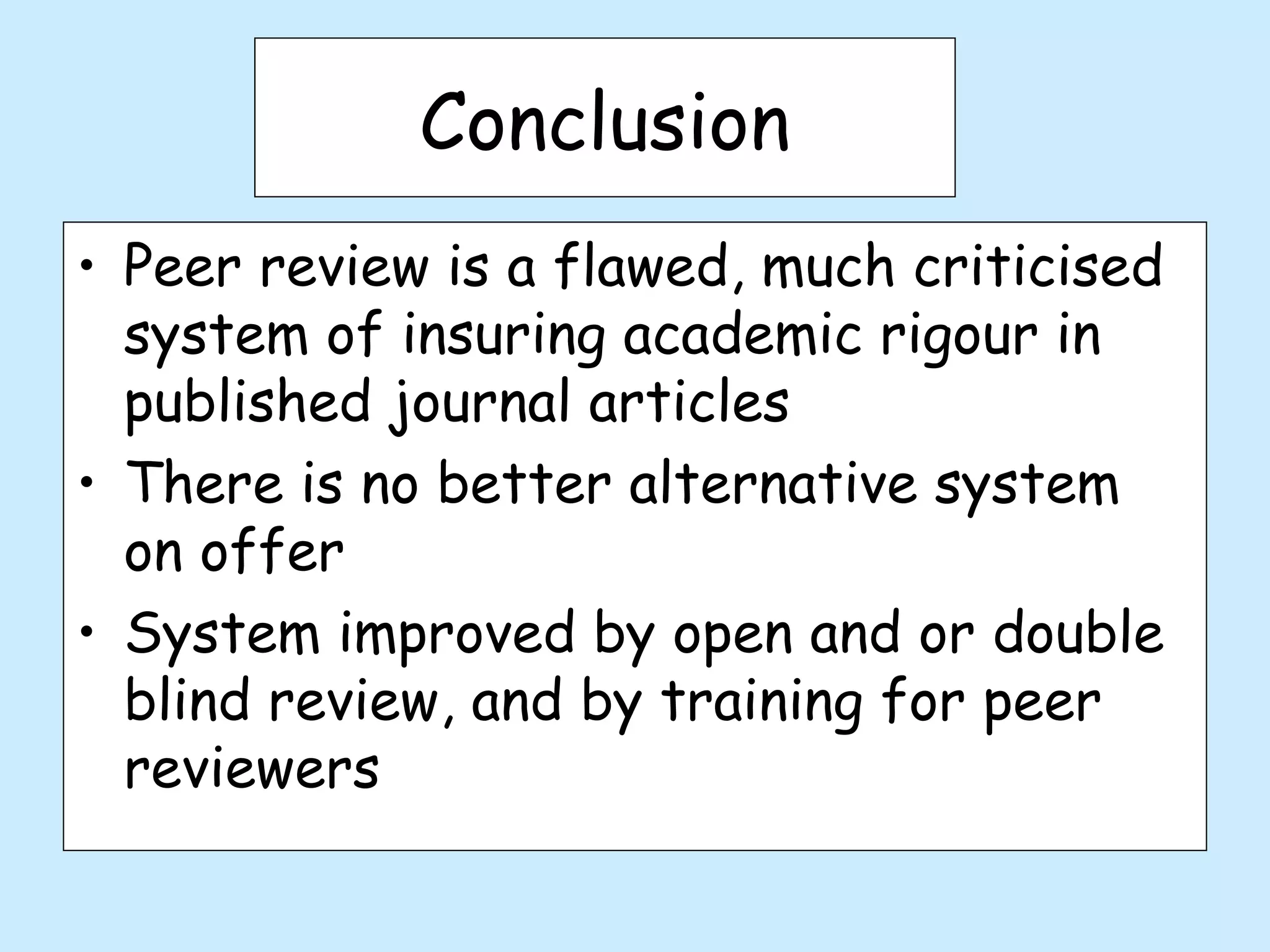 Conclusion
• Peer review is a flawed, much criticised
  system of insuring academic rigour in
  published journal articles
• There is no better alternative system
  on offer
• System improved by open and or double
  blind review, and by training for peer
  reviewers
 