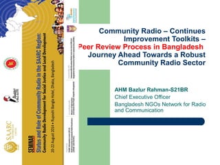 Community Radio – Continues 
Improvement Toolkits – 
Peer Review Process in Bangladesh 
Journey Ahead Towards a Robust 
Community Radio Sector 
AHM Bazlur Rahman-S21BR 
Chief Executive Officer 
Bangladesh NGOs Network for Radio 
and Communication 
 
