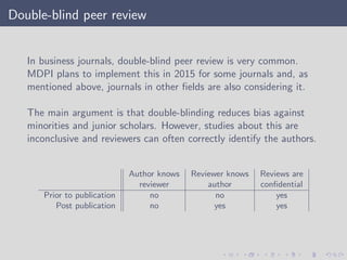 Double-blind peer review
In business journals, double-blind peer review is very common.
MDPI plans to implement this in 2015 for some journals and, as
mentioned above, journals in other ﬁelds are also considering it.
The main argument is that double-blinding reduces bias against
minorities and junior scholars. However, studies about this are
inconclusive and reviewers can often correctly identify the authors.
Author knows Reviewer knows Reviews are
reviewer author conﬁdential
Prior to publication no no yes
Post publication no yes yes
 