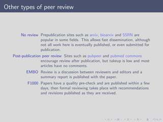 Other types of peer review
No review Prepublication sites such as arxiv, bioarxiv and SSRN are
popular in some ﬁelds. This allows fast dissemination, although
not all work here is eventually published, or even submitted for
publication.
Post-publication peer review Sites such as pubpeer and pubmed commons
encourage review after publication, but takeup is low and most
articles have no comments.
EMBO Review is a discussion between reviewers and editors and a
summary report is published with the paper.
F1000 Papers have a quality pre-check and are published within a few
days, then formal reviewing takes place with recommendations
and revisions published as they are received.
 