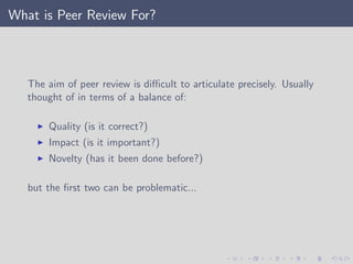 What is Peer Review For?
The aim of peer review is diﬃcult to articulate precisely. Usually
thought of in terms of a balance of:
Quality (is it correct?)
Impact (is it important?)
Novelty (has it been done before?)
but the ﬁrst two can be problematic...
 