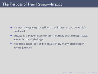 The Purpose of Peer Review—Impact
It’s not always easy to tell what will have impact when it’s
published
Impact is a bigger issue for print journals with limited space,
less so in the digital age
Has been taken out of the equation by many online/open
access journals
 