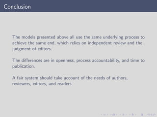 Conclusion
The models presented above all use the same underlying process to
achieve the same end, which relies on independent review and the
judgment of editors.
The diﬀerences are in openness, process accountability, and time to
publication.
A fair system should take account of the needs of authors,
reviewers, editors, and readers.
 