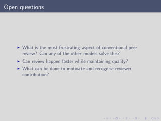 Open questions
What is the most frustrating aspect of conventional peer
review? Can any of the other models solve this?
Can review happen faster while maintaining quality?
What can be done to motivate and recognise reviewer
contribution?
 