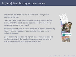 A (very) brief history of peer review
Peer review has been around in some form since journal
publishing started.
Until the 1950s most decisions were made by journal editors
alone. After this point, scopes became too broad, so more
independent experts were used.
Now independent peer review is expected in almost all scholarly
ﬁelds. The most popular mode is single blind peer review
before publication.
Since publishing has become digital, peer review has become
the longest step of the publication process, and some have
started to criticize it and propose alternatives.
 
