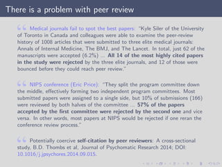 There is a problem with peer review
Medical journals fail to spot the best papers: “Kyle Siler of the University
of Toronto in Canada and colleagues were able to examine the peer-review
history of 1008 articles that were submitted to three elite medical journals:
Annals of Internal Medicine, The BMJ, and The Lancet. In total, just 62 of the
manuscripts were accepted (6.2%) ... All 14 of the most highly cited papers
in the study were rejected by the three elite journals, and 12 of those were
bounced before they could reach peer review.”
NIPS conference (Eric Price): “They split the program committee down
the middle, eﬀectively forming two independent program committees. Most
submitted papers were assigned to a single side, but 10% of submissions (166)
were reviewed by both halves of the committee ... 57% of the papers
accepted by the ﬁrst committee were rejected by the second one and vice
versa. In other words, most papers at NIPS would be rejected if one reran the
conference review process.”
Potentially coercive self-citation by peer reviewers: A cross-sectional
study, B.D. Thombs et al, Journal of Psychomatic Research 2014; DOI:
10.1016/j.jpsychores.2014.09.015.
 