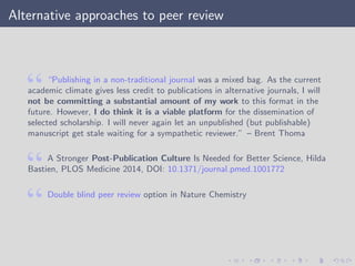 Alternative approaches to peer review
“Publishing in a non-traditional journal was a mixed bag. As the current
academic climate gives less credit to publications in alternative journals, I will
not be committing a substantial amount of my work to this format in the
future. However, I do think it is a viable platform for the dissemination of
selected scholarship. I will never again let an unpublished (but publishable)
manuscript get stale waiting for a sympathetic reviewer.” – Brent Thoma
A Stronger Post-Publication Culture Is Needed for Better Science, Hilda
Bastien, PLOS Medicine 2014, DOI: 10.1371/journal.pmed.1001772
Double blind peer review option in Nature Chemistry
 