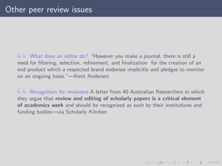 Other peer review issues
What does an editor do? “However you make a journal, there is still a
need for ﬁltering, selection, reﬁnement, and ﬁnalization for the creation of an
end product which a respected brand endorses implicitly and pledges to monitor
on an ongoing basis.”—Kent Anderson
Recognition for reviewers A letter from 40 Australian Researchers in which
they argue that review and editing of scholarly papers is a critical element
of academics work and should be recognized as such by their institutions and
funding bodies—via Scholarly Kitchen
 