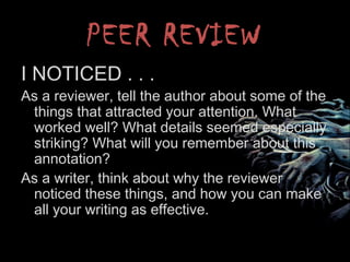 PEER REVIEW
I NOTICED . . .
As a reviewer, tell the author about some of the
things that attracted your attention. What
worked well? What details seemed especially
striking? What will you remember about this
annotation?
As a writer, think about why the reviewer
noticed these things, and how you can make
all your writing as effective.
 