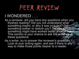 PEER REVIEW
I WONDERED . . .
As a reviewer, did you have any questions when you
finished reading? Did you not understand what
something meant, or why it was included? Did
something bother or disturb you? Did you suspect
something might have worked better another way?
This section is your chance to ask the writer all
these questions.
As a writer, try to answer the reviewer's questions.
Look at your writing again, and see if there is any
way to make those points clearer to a reader.
 