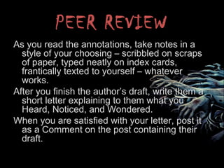 PEER REVIEW
As you read the annotations, take notes in a
style of your choosing – scribbled on scraps
of paper, typed neatly on index cards,
frantically texted to yourself – whatever
works.
After you finish the author’s draft, write them a
short letter explaining to them what you
Heard, Noticed, and Wondered.
When you are satisfied with your letter, post it
as a Comment on the post containing their
draft.
 