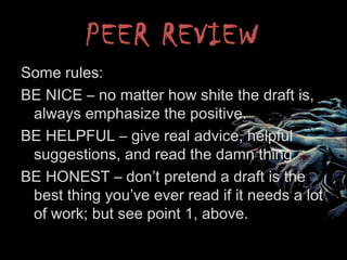 PEER REVIEW
Some rules:
BE NICE – no matter how shite the draft is,
always emphasize the positive.
BE HELPFUL – give real advice, helpful
suggestions, and read the damn thing.
BE HONEST – don’t pretend a draft is the
best thing you’ve ever read if it needs a lot
of work; but see point 1, above.
 
