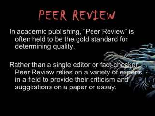 PEER REVIEW
In academic publishing, “Peer Review” is
often held to be the gold standard for
determining quality.
Rather than a single editor or fact-checker,
Peer Review relies on a variety of experts
in a field to provide their criticism and
suggestions on a paper or essay.
 