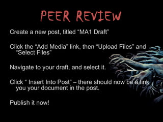 PEER REVIEW
Create a new post, titled “MA1 Draft”
Click the “Add Media” link, then “Upload Files” and
“Select Files”
Navigate to your draft, and select it.
Click “ Insert Into Post” – there should now be a link
you your document in the post.
Publish it now!
 
