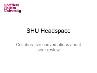 SHU Headspace
Collaborative conversations about
peer review
 