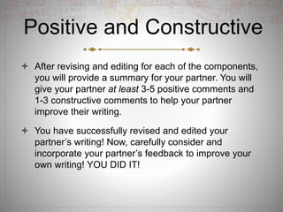 Positive and Constructive
 After revising and editing for each of the components,
you will provide a summary for your partner. You will
give your partner at least 3-5 positive comments and
1-3 constructive comments to help your partner
improve their writing.
 You have successfully revised and edited your
partner’s writing! Now, carefully consider and
incorporate your partner’s feedback to improve your
own writing! YOU DID IT!
 
