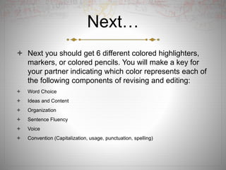Next…
 Next you should get 6 different colored highlighters,
markers, or colored pencils. You will make a key for
your partner indicating which color represents each of
the following components of revising and editing:
 Word Choice
 Ideas and Content
 Organization
 Sentence Fluency
 Voice
 Convention (Capitalization, usage, punctuation, spelling)
 