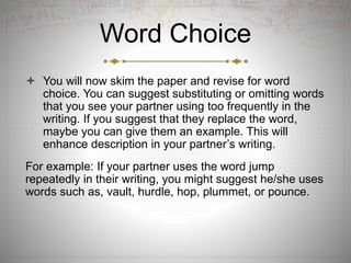 Word Choice
 You will now skim the paper and revise for word
choice. You can suggest substituting or omitting words
that you see your partner using too frequently in the
writing. If you suggest that they replace the word,
maybe you can give them an example. This will
enhance description in your partner’s writing.
For example: If your partner uses the word jump
repeatedly in their writing, you might suggest he/she uses
words such as, vault, hurdle, hop, plummet, or pounce.
 