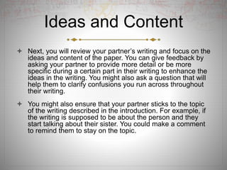 Ideas and Content
 Next, you will review your partner’s writing and focus on the
ideas and content of the paper. You can give feedback by
asking your partner to provide more detail or be more
specific during a certain part in their writing to enhance the
ideas in the writing. You might also ask a question that will
help them to clarify confusions you run across throughout
their writing.
 You might also ensure that your partner sticks to the topic
of the writing described in the introduction. For example, if
the writing is supposed to be about the person and they
start talking about their sister. You could make a comment
to remind them to stay on the topic.
 