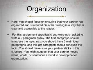 Organization
 Here, you should focus on ensuring that your partner has
organized and structured his or her writing in a way that is
clear and accessible to the reader.
 For this assignment specifically, you were each asked to
write a 5 paragraph essay. The first paragraph should
introduce the topic, next you should have 3 main idea
paragraphs, and the last paragraph should conclude the
topic. You should make sure your partner sticks to this
structure. You might suggest that your partner moves
ideas, words, or sentences around to develop better
organization.
 