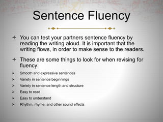 Sentence Fluency
 You can test your partners sentence fluency by
reading the writing aloud. It is important that the
writing flows, in order to make sense to the readers.
 These are some things to look for when revising for
fluency:
 Smooth and expressive sentences
 Variety in sentence beginnings
 Variety in sentence length and structure
 Easy to read
 Easy to understand
 Rhythm, rhyme, and other sound effects
 