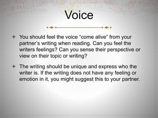 Voice
 You should feel the voice “come alive” from your
partner’s writing when reading. Can you feel the
writers feelings? Can you sense their perspective or
view on their topic or writing?
 The writing should be unique and express who the
writer is. If the writing does not have any feeling or
emotion in it, you might suggest this to your partner.
 