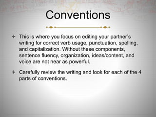 Conventions
 This is where you focus on editing your partner’s
writing for correct verb usage, punctuation, spelling,
and capitalization. Without these components,
sentence fluency, organization, ideas/content, and
voice are not near as powerful.
 Carefully review the writing and look for each of the 4
parts of conventions.
 